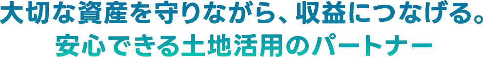 大切な資産を守りながら、収益につなげる。安心できる土地活用のパートナー
